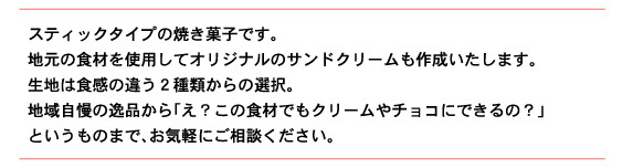 スティックタイプの焼き菓子です。 地元の食材を使用してオリジナルのサンドクリームも作成いたします。 生地は食感の違う２種類からの選択。 地域自慢の逸品から「え？この食材でもクリームやチョコにできるの？」 というものまで、お気軽にご相談ください。