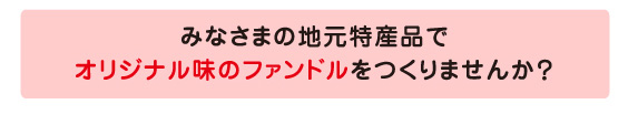 みなさまの地元特産品でオリジナル味のファンドルを作りませんか？