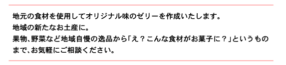 地元の食材を使用してオリジナル味のゼリーを作成いたします。 地域の新たなお土産に。 果物、野菜など地域自慢の逸品から「え？こんな食材がお菓子に？」というものまで、お気軽にご相談ください。
