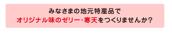 みなさまの地元特産品で オリジナル味のゼリー・寒天をつくりませんか？