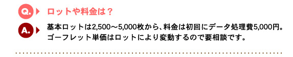 Q1.ロットや料金は？　A.基本ロットは2,500〜5,000枚から、料金は初回にデータ処理費5,000円。ゴーフレット単価はロットにより変動するので要相談です。