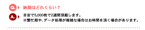 Q2.納期はどれくらい？　A.目安で5,000枚で2週間頂戴します。※繁忙期や、データ処理が複雑な場合はお時間を頂く場合があります。