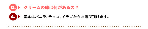 Q3.クリームの味は何があるの？　A.基本はバニラ、チョコ、イチゴからお選び頂けます。