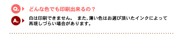 Q4.どんな色でも印刷できるの？　A.白は印刷できません。　また、薄い色はお選び頂いたインクによって再現しづらい場合があります。