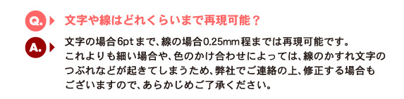 Q5.文字や線はどれくらいまで？　A.文字の場合6ptまで、線の場合0.25mm程までは再現可能です。これよりも細い場合や、色のかけ合わせによっては、線のかすれ文字のつぶれなどが起きてしまうため、弊社でご連絡の上、修正する場合もございますので、あらかじめご了承ください。