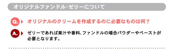 Q6.オリジナルのクリームを作成するのに必要なものは何？　A.ゼリーであれば果汁や香料、ファンドルの場合パウダーやペーストが必要となります。