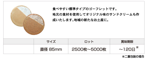 食べやすい標準タイプのゴーフレットです。 地元の食材を使用してオリジナル味のサンドクリームも作成いたします。地域の新たなお土産に。サイズ:直径 85mm、ロット:2,500枚〜5,000枚、賞味期限：120日まで