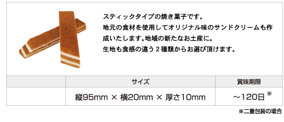 スティックタイプの焼き菓子です。 地元の食材を使用してオリジナル味のサンドクリームも作成いたします。地域の新たなお土産に。 生地も食感の違う２種類からお選び頂けます。サイズ：縦95mm × 横20mm × 厚さ10mm、賞味期限：120日まで