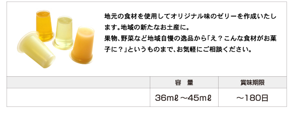 地元の食材を使用してオリジナル味のゼリーを作成いたします。地域の新たなお土産に。 果物、野菜など地域自慢の逸品から「え？こんな食材がお菓子に？」というものまで、お気軽にご相談ください。容量：36ml〜45ml、賞味期限：180日まで